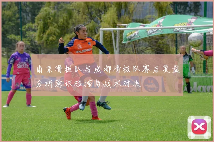 南京滑板队与成都滑板队赛后复盘分析意识碰撞与战术对决