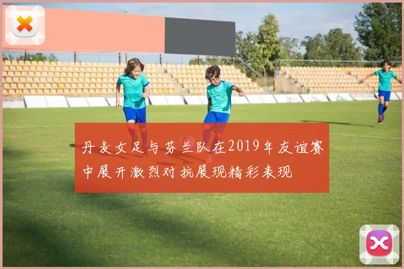 丹麦女足与芬兰队在2019年友谊赛中展开激烈对抗展现精彩表现