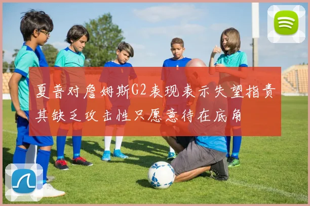 夏普对詹姆斯G2表现表示失望指责其缺乏攻击性只愿意待在底角
