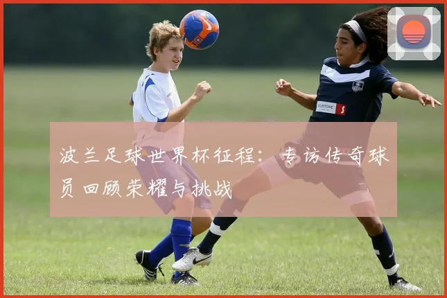 波兰足球世界杯征程：专访传奇球员回顾荣耀与挑战