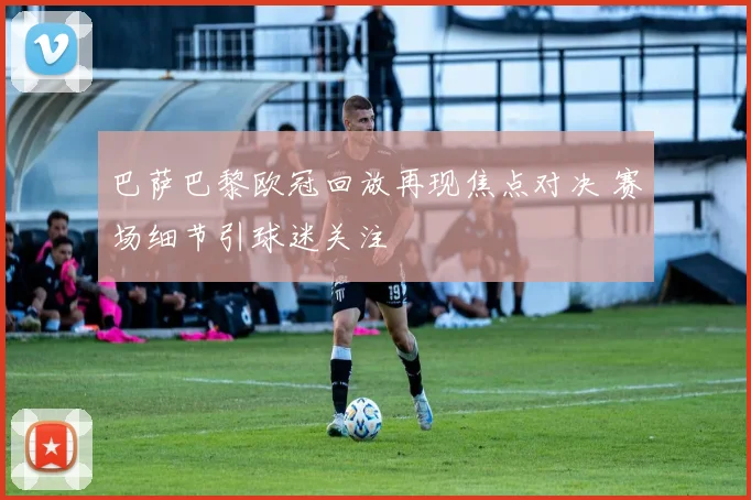 巴萨巴黎欧冠回放再现焦点对决 赛场细节引球迷关注